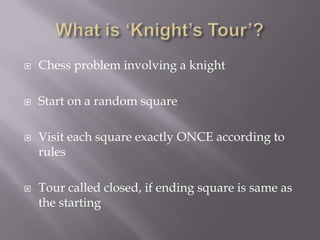 What is ‘Knight’s Tour’?Chess problem involving a knightStart on a random squareVisit each square exactly ONCE according to rulesTour called closed, if ending square is same as the starting