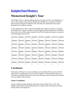 KnightsTourMemory
Memorized Knight's Tour
The Knight's Tour is a classic challenge based on the game of Chess. The challenge is to
move a chess knight, using only the standard chess knight move, around an 8x8 chess
board so that each square is landed on once and only once, starting from any square
designated by an audience member.

A chess knight moves either 1 square horizontally and 2 squares vertically, or 2 squares
horizontally and 1 square vertically. From the knight's position (denoted with a N below),
he can move to any of the squares marked with an X (An underscore denotes an square to
which the knight cannot move).

<#FFFFFF <#888888 <#FFFFFF <#888888 <#FFFFFF <#888888 <#FFFFFF <#888888
>_       >_       >_       >_       >_       >_       >_       >_
<#888888 <#FFFFFF <#888888 <#FFFFFF <#888888 <#FFFFFF <#888888 <#FFFFFF
>_       >_       >X       >_       >X       >_       >_       >_
<#FFFFFF <#888888 <#FFFFFF <#888888 <#FFFFFF <#888888 <#FFFFFF <#888888
>_       >X       >_       >_       >_       >X       >_       >_
<#888888 <#FFFFFF <#888888 <#FFFFFF <#888888 <#FFFFFF <#888888 <#FFFFFF
>_       >_       >_       >N       >_       >_       >_       >_
<#FFFFFF <#888888 <#FFFFFF <#888888 <#FFFFFF <#888888 <#FFFFFF <#888888
>_       >X       >_       >_       >_       >X       >_       >_
<#888888 <#FFFFFF <#888888 <#FFFFFF <#888888 <#FFFFFF <#888888 <#FFFFFF
>_       >_       >X       >_       >X       >_       >_       >_
<#FFFFFF <#888888 <#FFFFFF <#888888 <#FFFFFF <#888888 <#FFFFFF <#888888
>_       >_       >_       >_       >_       >_       >_       >_
<#888888 <#FFFFFF <#888888 <#FFFFFF <#888888 <#FFFFFF <#888888 <#FFFFFF
>_       >_       >_       >_       >_       >_       >_       >_

Coordinates
Each square will be given a set of coordinates, and a path that allows any one of the 64
squares to be a starting point, and covers all 64 squares, will be memorized. There are
two kinds of coordinates that can be used in this challenge, and the memorization method
will vary slightly with each kind.

Linear Coordinates

Linear coordinates simply designate each square with a number from 1 to 64. This
method is most effective when performing for an audience that isn't familiar with chess
(which will be most audiences).
 