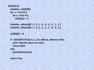 SOLVEKT()
initialise sol[N][N]
for x = 0 to N-1
for y = 0 to N-1
sol[x][y] = -1
initialise xMove[8] = { 2, 1, -1, -2, -2, -1, 1, 2 }
initialise yMove[8] = { 1, 2, 2, 1, -1, -2, -2, -1 }
sol[0][0] = 0
if SOLVEKTUTIL(0, 0, 1, sol, xMove, yMove) =false
print Solution does not exist
return false
else
printSolution(sol)
return true
 