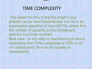 ---
• The reason for this is that the knight’s tour
problem as we have implemented it so far is an
exponential algorithm of size O(K^N), where N is
the number of squares on the chessboard,
where k is a small constant.
• Best case : In any step no backtracking is found
necessary, then Time complexity is O(N), in an
n*n chessboard. (N is no of squares on
chessboard).
TIME COMPLEXITY
 