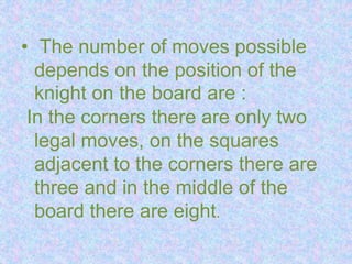 • The number of moves possible
depends on the position of the
knight on the board are :
In the corners there are only two
legal moves, on the squares
adjacent to the corners there are
three and in the middle of the
board there are eight.
 