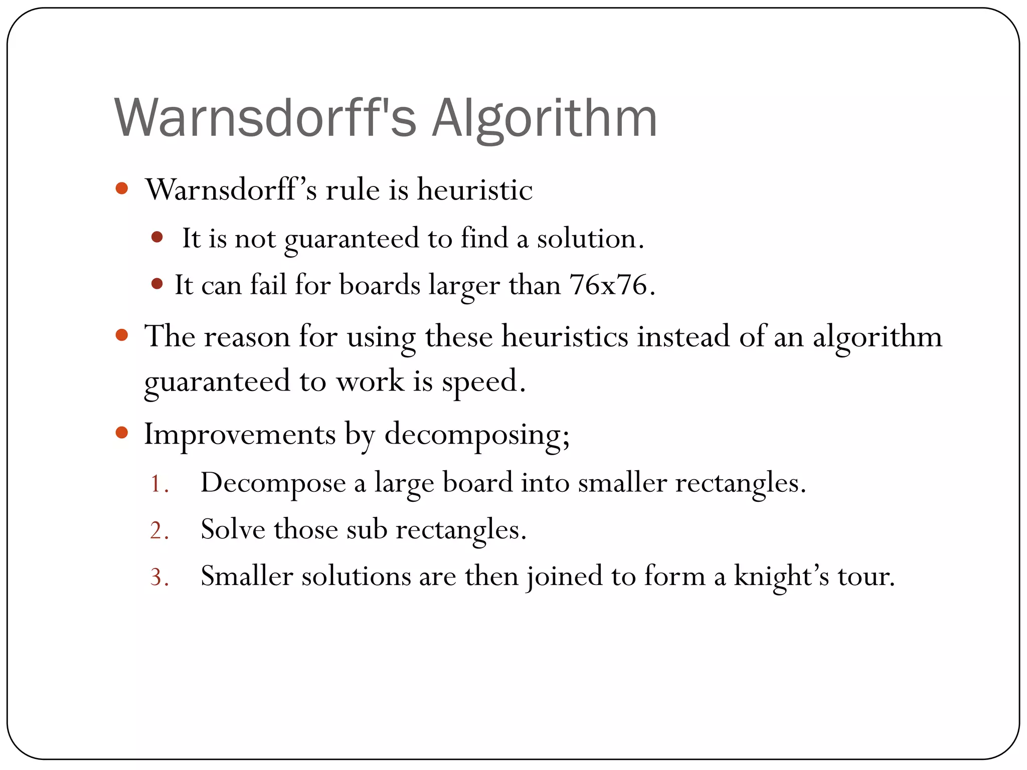 Warnsdorff's Algorithm
 Warnsdorff‟s rule is heuristic
   It is not guaranteed to find a solution.
   It can fail for boards larger than 76x76.
 The reason for using these heuristics instead of an algorithm
  guaranteed to work is speed.
 Improvements by decomposing;
  1. Decompose a large board into smaller rectangles.
  2. Solve those sub rectangles.
  3. Smaller solutions are then joined to form a knight‟s tour.
 