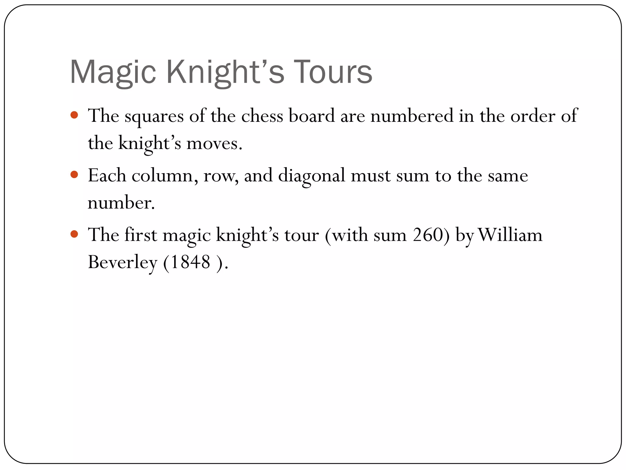 Magic Knight’s Tours
 The squares of the chess board are numbered in the order of
  the knight‟s moves.
 Each column, row, and diagonal must sum to the same
  number.
 The first magic knight‟s tour (with sum 260) by William
  Beverley (1848 ).
 