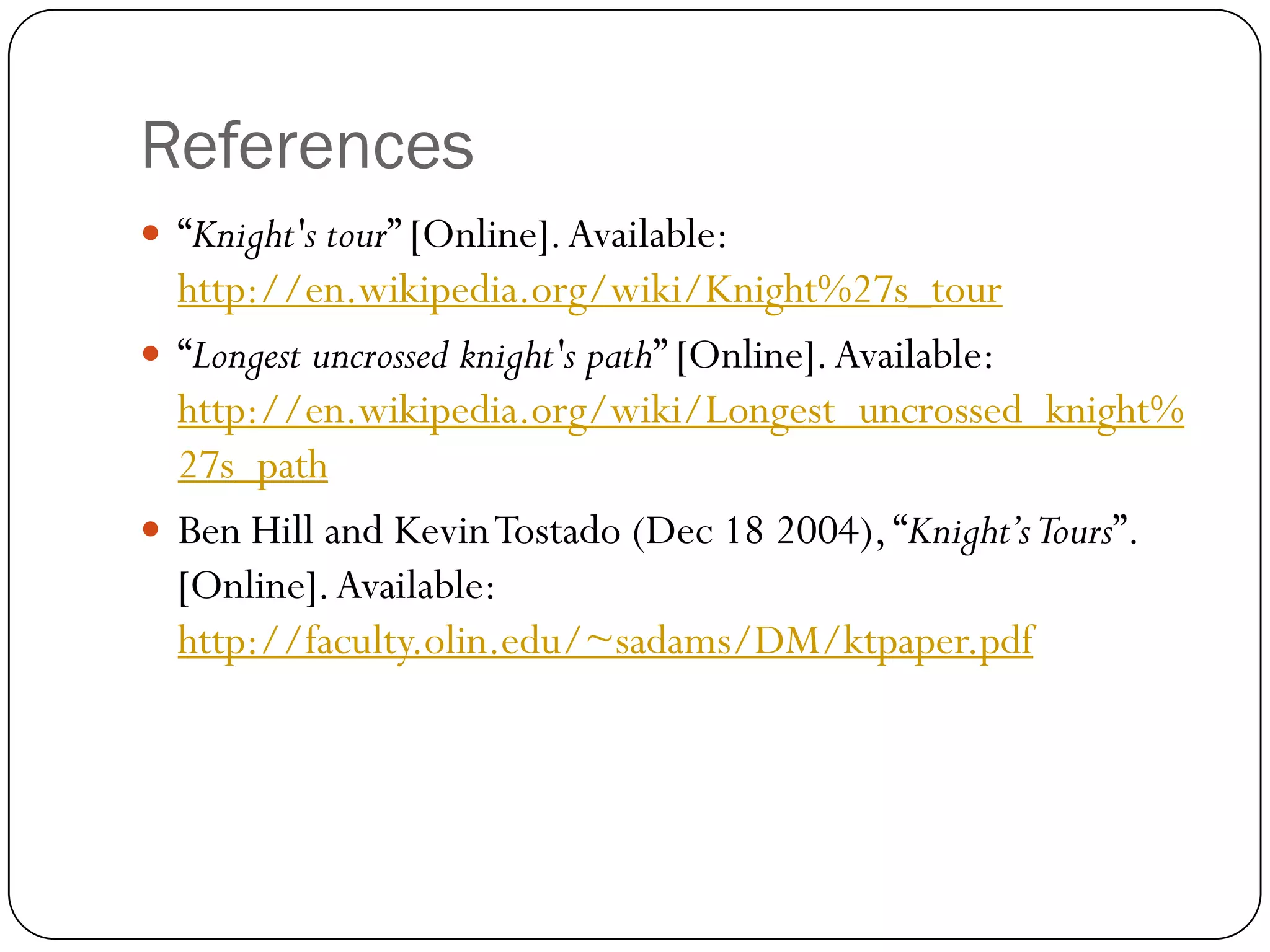 References
 “Knight's tour” [Online]. Available:
  http://en.wikipedia.org/wiki/Knight%27s_tour
 “Longest uncrossed knight's path” [Online]. Available:
  http://en.wikipedia.org/wiki/Longest_uncrossed_knight%
  27s_path
 Ben Hill and Kevin Tostado (Dec 18 2004), “Knight’s Tours”.
  [Online]. Available:
  http://faculty.olin.edu/~sadams/DM/ktpaper.pdf
 