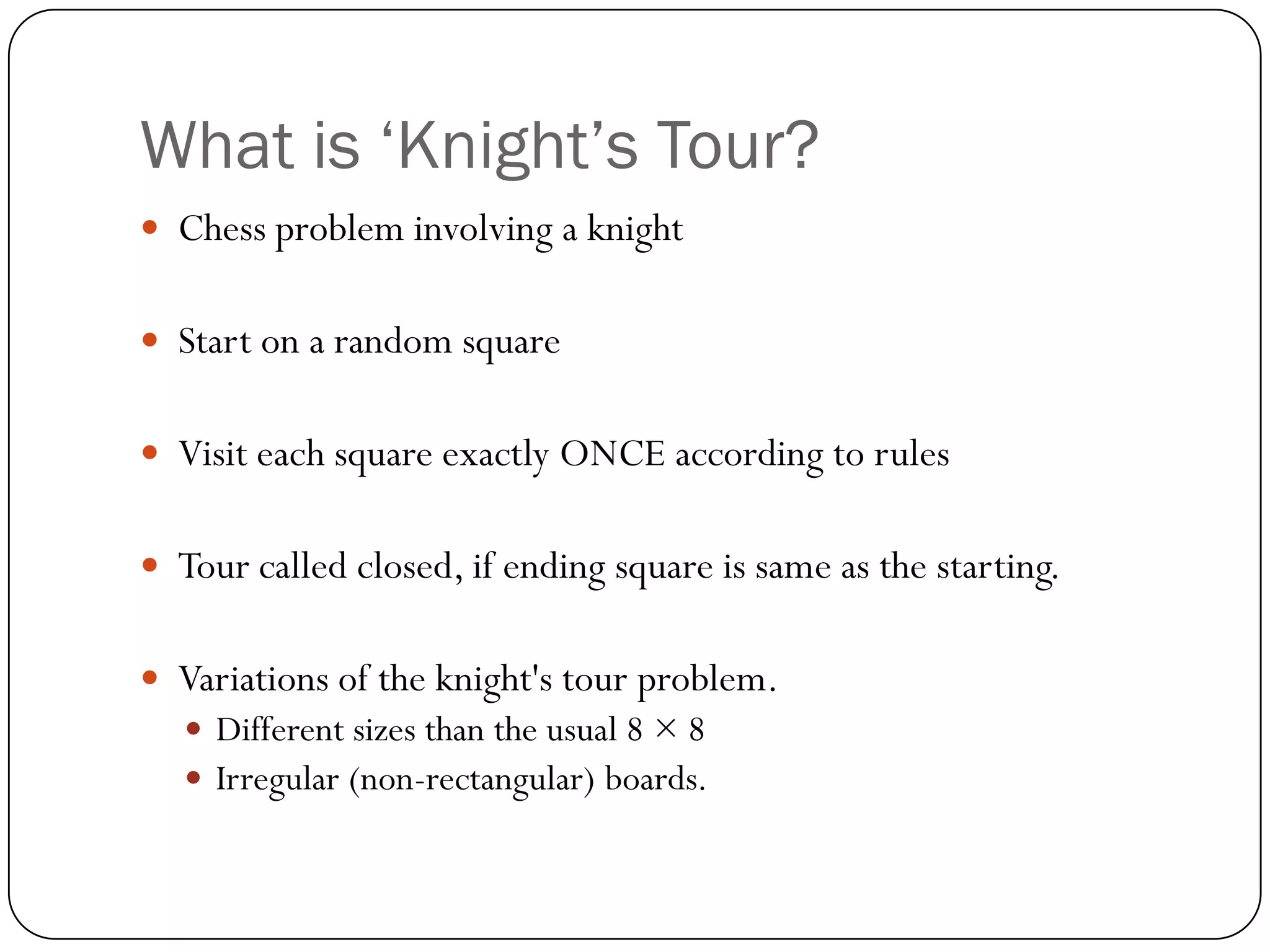 What is ‘Knight’s Tour?
 Chess problem involving a knight


 Start on a random square


 Visit each square exactly ONCE according to rules


 Tour called closed, if ending square is same as the starting.


 Variations of the knight's tour problem.
    Different sizes than the usual 8 × 8
    Irregular (non-rectangular) boards.
 