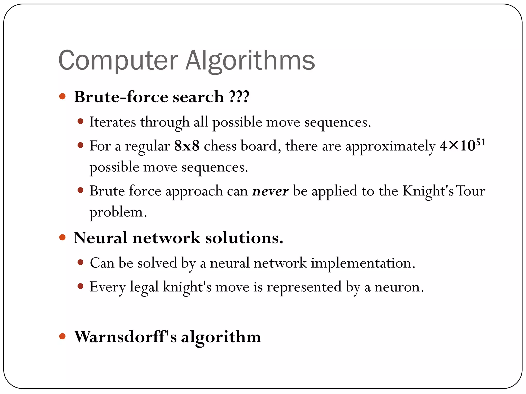 Computer Algorithms
 Brute-force search ???
   Iterates through all possible move sequences.
   For a regular 8x8 chess board, there are approximately 4×1051
    possible move sequences.
   Brute force approach can never be applied to the Knight's Tour
    problem.
 Neural network solutions.
   Can be solved by a neural network implementation.
   Every legal knight's move is represented by a neuron.


 Warnsdorff's algorithm
 