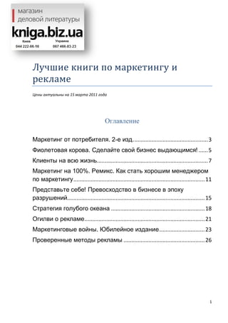 1
Лучшие книги по маркетингу и
рекламе
Цены актуальны на 15 марта 2011 года
Оглавление
Маркетинг от потребителя. 2-е изд................................................3
Фиолетовая корова. Сделайте свой бизнес выдающимся! ......5
Клиенты на всю жизнь.......................................................................7
Маркетинг на 100%. Ремикс. Как стать хорошим менеджером
по маркетингу....................................................................................11
Представьте себе! Превосходство в бизнесе в эпоху
разрушений........................................................................................15
Стратегия голубого океана ............................................................18
Огилви о рекламе.............................................................................21
Маркетинговые войны. Юбилейное издание.............................23
Проверенные методы рекламы ....................................................26
 