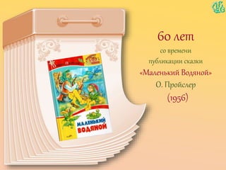 60 лет
со времени
публикации сказки
«Маленький Водяной»
О. Пройслер
(1956)
 