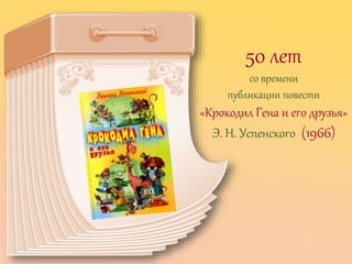 50 лет
со времени
публикации повести
«Крокодил Гена и его друзья»
Э. Н. Успенского (1966)
 