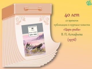 40 лет
со времени
публикации в журнале повести
«Царь-рыба»
В. П. Астафьева
(1976)
 