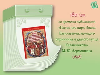 180 лет
со времени публикации
«Песни про царя Ивана
Васильевича, молодого
опричника и удалого купца
Калашникова»
М. Ю. Лермонтова
(1838)
 