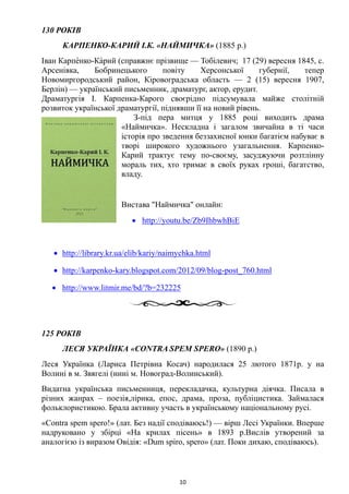 130 РОКІВ
КАРПЕНКО-КАРИЙ І.К. «НАЙМИЧКА» (1885 р.)
Іван Карпе́нко-Ка́рий (справжнє прізвище — Тобілевич; 17 (29) вересня 1845, с.
Арсенівка, Бобринецького повіту Херсонської губернії, тепер
Новомиргородський район, Кіровоградська область — 2 (15) вересня 1907,
Берлін) — український письменник, драматург, актор, ерудит.
Драматургія І. Карпенка-Карого своєрідно підсумувала майже столітній
розвиток української драматургії, піднявши її на новий рівень.
З-під пера митця у 1885 році виходить драма
«Наймичка». Нескладна і загалом звичайна в ті часи
історія про зведення беззахисної юнки багатієм набуває в
творі широкого художнього узагальнення. Карпенко-
Карий трактує тему по-своєму, засуджуючи розтлінну
мораль тих, хто тримає в своїх руках гроші, багатство,
владу.
Вистава "Наймичка" онлайн:
• http://youtu.be/Zb9IhbwhBiE
• http://library.kr.ua/elib/kariy/naimychka.html
• http://karpenko-kary.blogspot.com/2012/09/blog-post_760.html
• http://www.litmir.me/bd/?b=232225
125 РОКІВ
ЛЕСЯ УКРАЇНКА «CONTRA SPEM SPERO» (1890 р.)
Леся Українка (Лариса Петрівна Косач) народилася 25 лютого 1871р. у на
Волині в м. Звягелі (нині м. Новоград-Волинський).
Видатна українська письменниця, перекладачка, культурна діячка. Писала в
різних жанрах – поезія,лірика, епос, драма, проза, публіцистика. Займалася
фольклористикою. Брала активну участь в українському національному русі.
«Contra spem spero!» (лат. Без надії сподіваюсь!) — вірш Лесі Українки. Вперше
надруковано у збірці «На крилах пісень» в 1893 р.Вислів утворений за
аналогією із виразом Овідія: «Dum spiro, spero» (лат. Поки дихаю, сподіваюсь).
10
 