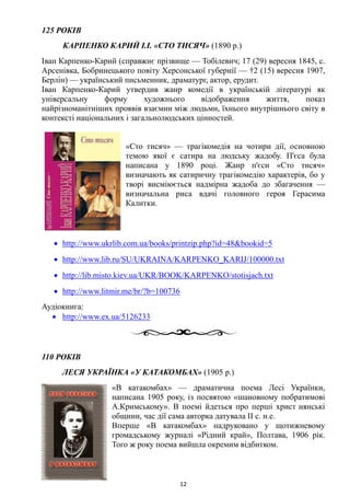 125 РОКІВ
КАРПЕНКО КАРИЙ І.І. «СТО ТИСЯЧ» (1890 р.)
Іван Карпенко-Карий (справжнє прізвище — Тобілевич; 17 (29) вересня 1845, с.
Арсенівка, Бобринецького повіту Херсонської губернії — †2 (15) вересня 1907,
Берлін) — український письменник, драматург, актор, ерудит.
Іван Карпенко-Карий утвердив жанр комедії в українській літературі як
універсальну форму художнього відображення життя, показ
найрізноманітніших проявів взаємин між людьми, їхнього внутрішнього світу в
контексті національних і загальнолюдських цінностей.
«Сто тисяч» — трагікомедія на чотири дії, основною
темою якої є сатира на людську жадобу. П'єса була
написана у 1890 році. Жанр п'єси «Сто тисяч»
визначають як сатиричну трагікомедію характерів, бо у
творі висміюється надмірна жадоба до збагачення —
визначальна риса вдачі головного героя Герасима
Калитки.
• http://www.ukrlib.com.ua/books/printzip.php?id=48&bookid=5
• http://www.lib.ru/SU/UKRAINA/KARPENKO_KARIJ/100000.txt
• http://lib.misto.kiev.ua/UKR/BOOK/KARPENKO/stotisjach.txt
• http://www.litmir.me/br/?b=100736
Аудіокнига:
• http://www.ex.ua/5126233
110 РОКІВ
ЛЕСЯ УКРАЇНКА «У КАТАКОМБАХ» (1905 р.)
«В катакомбах» — драматична поема Лесі Українки,
написана 1905 року, із посвятою «шановному побратимові
А.Кримському». В поемі йдеться про перші христ иянські
общини, час дії сама авторка датувала II с. н.е.
Вперше «В катакомбах» надруковано у щотижневому
громадському журналі «Рідний край», Полтава, 1906 рік.
Того ж року поема вийшла окремим відбитком.
12
 