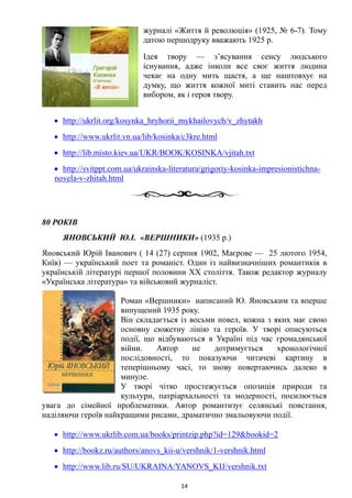 журналі «Життя й революція» (1925, № 6-7). Тому
датою першодруку вважають 1925 р.
Ідея твору — з’ясування сенсу людського
існування, адже інколи все своє життя людина
чекає на одну мить щастя, а ще наштовхує на
думку, що життя кожної миті ставить нас перед
вибором, як і героя твору.
• http://ukrlit.org/kosynka_hryhorii_mykhailovych/v_zhytakh
• http://www.ukrlit.vn.ua/lib/kosinka/c3kre.html
• http://lib.misto.kiev.ua/UKR/BOOK/KOSINKA/vjitah.txt
• http://svitppt.com.ua/ukrainska-literatura/grigoriy-kosinka-impresionistichna-
novela-v-zhitah.html
80 РОКІВ
ЯНОВСЬКИЙ Ю.І. «ВЕРШНИКИ» (1935 р.)
Яновський Юрій Іванович ( 14 (27) серпня 1902, Маєрове — 25 лютого 1954,
Київ) — український поет та романіст. Один із найвизначніших романтиків в
українській літературі першої половини XX століття. Також редактор журналу
«Українська література» та військовий журналіст.
Роман «Вершники» написаний Ю. Яновським та вперше
випущений 1935 року.
Він складається із восьми новел, кожна з яких має свою
основну сюжетну лінію та героїв. У творі описуються
події, що відбуваються в Україні під час громадянської
війни. Автор не дотримується хронологічної
послідовності, то показуючи читачеві картину в
теперішньому часі, то знову повертаючись далеко в
минуле.
У творі чітко простежується опозиція природи та
культури, патріархальності та модерності, посилюється
увага до сімейної проблематики. Автор романтизує селянські повстання,
наділяючи героїв найкращими рисами, драматично змальовуючи події.
• http://www.ukrlib.com.ua/books/printzip.php?id=129&bookid=2
• http://bookz.ru/authors/anovs_kii-u/vershnik/1-vershnik.html
• http://www.lib.ru/SU/UKRAINA/YANOVS_KIJ/vershnik.txt
14
 