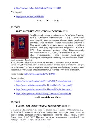 • http://www.e-reading.link/book.php?book=1018403
Аудіокнига:
• http://youtu.be/19aOiYGZDAM
65 РОКІВ
ІВАН БАГРЯНИЙ «САД ГЕТСИМАНСЬКИЙ» (1950)
Іван Багряний, справжнє прізвище — Лозов’ягін, (2 жовтня
1906 р., м. Охтирка на Полтавщині – 1963р.). Письменник,
мало знаний у нас, але широко відомий серед української
еміграції. Іван Багряний зазнав сталінських репресій у
30-ті роки, пройшов всі кола пекла, як потім і герої його
романів. 1945 року змушений був емігрувати з СРСР. У
ФРН були написані романи «Сад Гетсиманський»,
«Огненне коло», «Тигролови», численні поезії, п'єси.
«Сад Гетсиманський» — один з перших творів світової
літератури, що викриває злочинну суть сталінщини. Події
відбуваються в Україні.
У перевиданні збережено особливості мовно-стилістичної манери автора.
Роман «Сад Гетсиманський» є гімном людській гідності на межі буття і смерті,
та одночасно і гнівним вироком тоталітарному сталінському режиму, який
нищив мільйони людей без слідства і суду, а головне— без вини винуватих.
Книга онлайн: http://www.litmir.net/bd/?b=145950
Фільм онлайн:
• https://www.youtube.com/watch?v=U0WSK_YMLlg (частина 1)
• https://www.youtube.com/watch?v=K-4k-dBYMCU (частина 2)
• https://www.youtube.com/watch?v=Huum058OqKw (частина 3)
• https://www.youtube.com/watch?v=pYfBzn6AasY (частина 4)
55 РОКІВ
СОСЮРА В.М. «РОЗСТРІЛЯНЕ БЕЗСМЕРТЯ» (1960 р.)
Володимир Миколайович Сосюра (25 грудня 1897 (6 січня 1898), Дебальцеве, –
8 січня 1965, Київ) — український письменник, поет-лірик, автор понад 40
збірок поезій, широких епічних віршованих полотен (поем), роману «Третя
Рота», козак Армії УНР. Належав до низки літературних організацій того
періоду – «Плуг», «Гарт», «ВАПЛІТЕ» та ін.
15
 