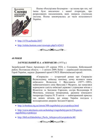 Поема «Розстріляне безсмертя» – це поема про тих, чиї
імена було виключено з нашої літератури, про
репресованих письменників, яких знищила сталінська
система. Поема замовчувалась до часів незалежності
України.
• http://1576.ua/books/2057
• http://toloka.hurtom.com/viewtopic.php?t=62413
40 РОКІВ
ЗАГРЕБЕЛЬНИЙ П.А. «ЄВПРАКСІЯ» (1975 р.)
Загребельний Павло Архипович (25 серпня 1924, с. Солошине, Кобеляцький
район, Полтавська область — 3 лютого 2009, Київ) — український письменник,
Герой України, лауреат Державної премії СРСР, Шевченківської премії.
«Євпраксія» — історичний роман про Євпраксію
Всеволодівну, київську князівну, дочку великого князя
київського Всеволода I Ярославича (1077—1093),
найвизначнішого сина Ярослава I Мудрого, що намагався
втримувати єдність київської держави і утримував зв'язки з
Візантією та Західною Європою, сестра Володимира II
Мономаха, німецька імператриця, дружина німецького
імператора Генріха IV. Її життя — найяскравіший приклад
тих живих зв'язків, які княжа Україна посідала з
володарськими дворами Західної Європи.
• http://e-bookua.org.ua/istrom/300-zagrebelniy-p-yevpraksya.html
• http://www.ukrclassic.com.ua/katalog/z/zagrebelnij-pavlo/236-pavlo-
zagrebelnij-evpraksiya
• http://bbft.ru/Zahrebelnyi_Pavlo_Arhypovych/yevpraksiia/40/
16
 