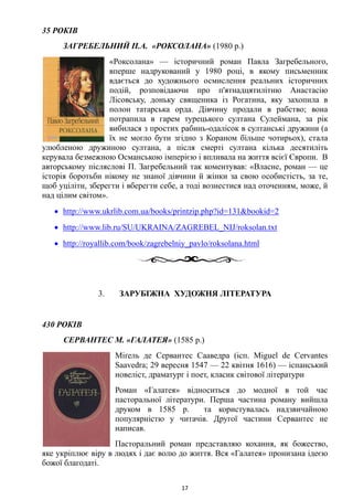 35 РОКІВ
ЗАГРЕБЕЛЬНИЙ П.А. «РОКСОЛАНА» (1980 р.)
«Роксолана» — історичний роман Павла Загребельного,
вперше надрукований у 1980 році, в якому письменник
вдається до художнього осмислення реальних історичних
подій, розповідаючи про п'ятнадцятилітню Анастасію
Лісовську, доньку священика із Рогатина, яку захопила в
полон татарська орда. Дівчину продали в рабство; вона
потрапила в гарем турецького султана Сулеймана, за рік
вибилася з простих рабинь-одалісок в султанські дружини (а
їх не могло бути згідно з Кораном більше чотирьох), стала
улюбленою дружиною султана, а після смерті султана кілька десятиліть
керувала безмежною Османською імперією і впливала на життя всієї Європи. В
авторському післяслові П. Загребельний так коментував: «Власне, роман — це
історія боротьби нікому не знаної дівчини й жінки за свою особистість, за те,
щоб уціліти, зберегти і вберегти себе, а тоді вознестися над оточенням, може, й
над цілим світом».
• http://www.ukrlib.com.ua/books/printzip.php?id=131&bookid=2
• http://www.lib.ru/SU/UKRAINA/ZAGREBEL_NIJ/roksolan.txt
• http://royallib.com/book/zagrebelniy_pavlo/roksolana.html
3. ЗАРУБІЖНА ХУДОЖНЯ ЛІТЕРАТУРА
430 РОКІВ
СЕРВАНТЕС М. «ГАЛАТЕЯ» (1585 р.)
Міґель де Сервантес Сааведра (ісп. Miguel de Cervantes
Saavedra; 29 вересня 1547 — 22 квітня 1616) — іспанський
новеліст, драматург і поет, класик світової літератури
Роман «Галатея» відноситься до модної в той час
пасторальної літератури. Перша частина роману вийшла
друком в 1585 р. та користувалась надзвичайною
популярністю у читачів. Другої частини Сервантес не
написав.
Пасторальний роман представляю кохання, як божество,
яке укріплює віру в людях і дає волю до життя. Вся «Галатея» пронизана ідеєю
божої благодаті.
17
 