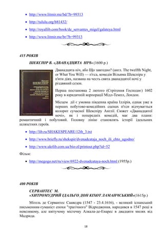 • http://www.litmir.me/bd/?b=99313
• http://tululu.org/b81432/
• http://royallib.com/book/de_servantes_migel/galateya.html
• http://www.litmir.me/br/?b=99313
415 РОКІВ
ШЕКСПІР В. «ДВАНАДЦЯТА НІЧ» (1600 р.)
Дванадцята ніч, або Що завгодно? (англ. The twelfth Night,
or What You Will) — п'єса, комедія Вільяма Шекспіра у
п'яти діях, названа на честь свята дванадцятої ночі у
різдвяний сезон.
Перша постановка 2 лютого (Стрітення Господнє) 1602
року в юридичній корпорації Мідл-Темпл, Лондон.
Місцем дії є умовна південна країна Іллірія, однак уже в
перших побутово-комедійних сценах п'єси відчувається
колорит сучасної Шекспіру Англії. Сюжет «Дванадцятої
ночі», як і попередніх комедій, має два плани:
романтичний і побутовий. Головну лінію становлять історії ідеальних
шляхетних героїв.
• http://lib.ru/SHAKESPEARE/12th_3.txt
• http://www.briefly.ru/shekspir/dvenadcataja_noch_ili_chto_ugodno/
• http://www.ukrlib.com.ua/bio-zl/printout.php?id=52
Фільм:
• http://megogo.net/ru/view/6922-dvenadcataya-noch.html (1955р.)
400 РОКІВ
СЕРВАНТЕС М.
«ХИТРОМУДРИЙ ІДАЛЬГО ДОН КІХОТ ЛАМАНЧСЬКИЙ»(1615р.)
Мігель де Сервантес Сааведра (1547 - 23.4.1616), - великий іспанський
письменник-гуманіст епохи "трагічного" Відродження, народився в 1547 році в
невеликому, але квітучому містечку Алкала-де-Енарес в двадцяти милях від
Мадрида.
18
 