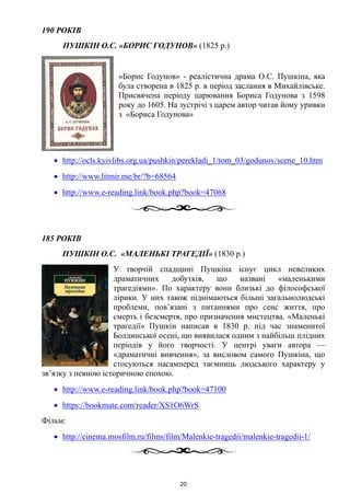 190 РОКІВ
ПУШКІН О.С. «БОРИС ГОДУНОВ» (1825 р.)
«Борис Годунов» - реалістична драма О.С. Пушкіна, яка
була створена в 1825 р. в період заслання в Михайлівське.
Присвячена періоду царювання Бориса Годунова з 1598
року до 1605. На зустрічі з царем автор читав йому уривки
з «Бориса Годунова»
• http://ocls.kyivlibs.org.ua/pushkin/perekladi_1/tom_03/godunov/scene_10.htm
• http://www.litmir.me/br/?b=68564
• http://www.e-reading.link/book.php?book=47068
185 РОКІВ
ПУШКІН О.С. «МАЛЕНЬКІ ТРАГЕДІЇ» (1830 р.)
У творчій спадщині Пушкіна існує цикл невеликих
драматичних добутків, що названі «маленькими
трагедіями». По характеру вони близькі до філософської
лірики. У них також піднімаються більші загальнолюдські
проблеми, пов’язані з питаннями про сенс життя, про
смерть і безсмертя, про призначення мистецтва. «Маленькі
трагедії» Пушкін написав в 1830 р. під час знаменитої
Болдинської осені, що виявилася одним з найбільш плідних
періодів у його творчості. У центрі уваги автора —
«драматичні вивчення», за висловом самого Пушкіна, що
стосуються насамперед таємниць людського характеру у
зв’язку з певною історичною епохою.
• http://www.e-reading.link/book.php?book=47100
• https://bookmate.com/reader/XS1O6WrS
Фільм:
• http://cinema.mosfilm.ru/films/film/Malenkie-tragedii/malenkie-tragedii-1/
20
 