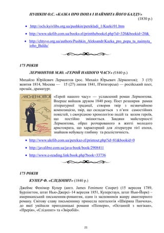 ПУШКІН О.С. «КАЗКА ПРО ПОПА І НАЙМИТА ЙОГО БАЛДУ»
(1830 р.)
• http://ocls.kyivlibs.org.ua/pushkin/perekladi_1/Kazki/01.htm
• http://www.ukrlib.com.ua/books-zl/printthebookzl.php?id=320&bookid=20&
• http://chtyvo.org.ua/authors/Pushkin_Aleksandr/Kazka_pro_popa_ta_naimyta_
ioho_Baldu/
175 РОКІВ
ЛЕРМОНТОВ М.Ю. «ГЕРОЙ НАШОГО ЧАСУ» (1840 р.)
Михайло Ю́ рійович Лермонтов (рос. Михаи́л Ю́ рьевич Ле́рмонтов); 3 (15)
жовтня 1814, Москва — 15 (27) липня 1841, П'ятигорськ) — російський поет,
прозаїк, драматург.
«Герой нашого часу» — уславлений роман Лермонтова.
Вперше вийшов друком 1840 року. Поет розширив рамки
літературної традиції, створив твір з незвичайною
композицією, твір, що складається з п’яти самостійних
повістей, з своєрідною хронологією подій та колом героїв,
що постійно змінюється. Завдяки майстерності
Лермонтова, образ розчарованого в житті молодого
аристократа, що характерний для літератури тієї епохи,
знайшов небувалу глибину та реалістичність.
• http://www.ukrlib.com.ua/perekaz-zl/printout.php?id=81&bookid=0
• http://javalibre.com.ua/java-book/book/2908411
• http://www.e-reading.link/book.php?book=33736
175 РОКІВ
КУПЕР Ф. «СЛІДОПИТ» (1840 р.)
Джеймс Фенімор Купер (англ. James Fenimore Cooper) (15 вересня 1789,
Бурлінгтон, штат Нью-Джерсі–14 вересня 1851, Куперстаун, штат Нью-Йорк) –
американський письменник-романтик, один із засновників жанру авантюрного
роману. Світову славу письменнику принесла пенталогія «Шкіряна Панчоха»,
до якої увійшли пригодницькі романи «Піонери», «Останній з могікан»,
«Прерія», «Слідопит» та «Звіробій».
21
 