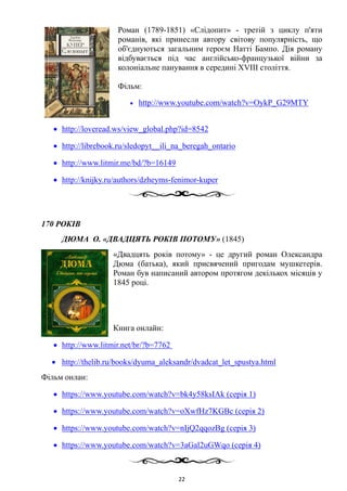 Роман (1789-1851) «Слідопит» - третій з циклу п'яти
романів, які принесли автору світову популярність, що
об'єднуються загальним героєм Натті Бампо. Дія роману
відбувається під час англійсько-французької війни за
колоніальне панування в середині XVIII століття.
Фільм:
• http://www.youtube.com/watch?v=OykP_G29MTY
• http://loveread.ws/view_global.php?id=8542
• http://librebook.ru/sledopyt__ili_na_beregah_ontario
• http://www.litmir.me/bd/?b=16149
• http://knijky.ru/authors/dzheyms-fenimor-kuper
170 РОКІВ
ДЮМА О. «ДВАДЦЯТЬ РОКІВ ПОТОМУ» (1845)
«Двадцять років потому» - це другий роман Олександра
Дюма (батька), який присвячений пригодам мушкетерів.
Роман був написаний автором протягом декількох місяців у
1845 році.
Книга онлайн:
• http://www.litmir.net/br/?b=7762
• http://thelib.ru/books/dyuma_aleksandr/dvadcat_let_spustya.html
Фільм онлан:
• https://www.youtube.com/watch?v=bk4y58ksIAk (серія 1)
• https://www.youtube.com/watch?v=oXwfHz7KGBc (серія 2)
• https://www.youtube.com/watch?v=nIjQ2qqozBg (серія 3)
• https://www.youtube.com/watch?v=3aGal2uGWqo (серія 4)
22
 