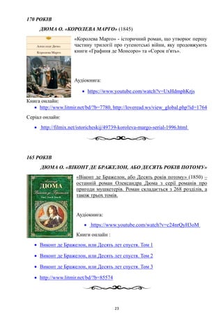 170 РОКІВ
ДЮМА О. «КОРОЛЕВА МАРГО» (1845)
«Королева Марго» - історичний роман, що утворює першу
частину трилогії про гугенотські війни, яку продовжують
книги «Графиня де Монсоро» та «Сорок п'ять».
Аудіокнига:
• https://www.youtube.com/watch?v=UxHdmphKrjs
Книга онлайн:
• http://www.litmir.net/bd/?b=7780, http://loveread.ws/view_global.php?id=1764
Серіал онлайн:
• http://filmix.net/istoricheskij/49739-koroleva-margo-serial-1996.html
165 РОКІВ
ДЮМА О. «ВІКОНТ ДЕ БРАЖЕЛОН, АБО ДЕСЯТЬ РОКІВ ПОТОМУ»
«Віконт де Бражелон, або Десять років потому» (1850) –
останній роман Олександра Дюма з серії романів про
пригоди мушкетерів. Роман складається з 268 розділів, а
також трьох томів.
Аудіокнига:
• https://www.youtube.com/watch?v=c24nrQyH3oM
Книги онлайн :
• Виконт де Бражелон, или Десять лет спустя. Том 1
• Виконт де Бражелон, или Десять лет спустя. Том 2
• Виконт де Бражелон, или Десять лет спустя. Том 3
• http://www.litmir.net/bd/?b=85574
23
 