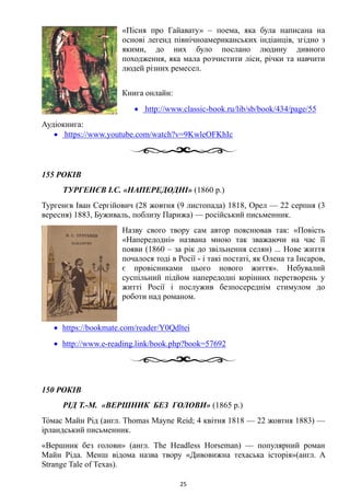 «Пісня про Гайавату» – поема, яка була написана на
основі легенд північноамериканських індіанців, згідно з
якими, до них було послано людину дивного
походження, яка мала розчистити ліси, річки та навчити
людей різних ремесел.
Книга онлайн:
• http://www.classic-book.ru/lib/sb/book/434/page/55
Аудіокнига:
• https://www.youtube.com/watch?v=9KwleOFKhIc
155 РОКІВ
ТУРГЕНЄВ І.С. «НАПЕРЕДОДНІ» (1860 р.)
Тургенєв Іван Сергійович (28 жовтня (9 листопада) 1818, Орел — 22 серпня (3
вересня) 1883, Буживаль, поблизу Парижа) — російський письменник.
Назву свого твору сам автор пояснював так: «Повість
«Напередодні» названа мною так зважаючи на час її
появи (1860 – за рік до звільнення селян) ... Нове життя
почалося тоді в Росії - і такі постаті, як Олена та Інсаров,
є провісниками цього нового життя». Небувалий
суспільний підйом напередодні корінних перетворень у
житті Росії і послужив безпосереднім стимулом до
роботи над романом.
• https://bookmate.com/reader/Y0Qdltei
• http://www.e-reading.link/book.php?book=57692
150 РОКІВ
РІД Т.-М. «ВЕРШНИК БЕЗ ГОЛОВИ» (1865 р.)
То́мас Майн Рід (англ. Thomas Mayne Reid; 4 квітня 1818 — 22 жовтня 1883) —
ірландський письменник.
«Вершник без голови» (англ. The Headless Horseman) — популярний роман
Майн Ріда. Менш відома назва твору «Дивовижна техаська історія»(англ. A
Strange Tale of Texas).
25
 