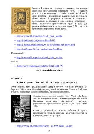 Роман «Вершник без голови» – справжня коштовність
скарбниці пригодницької літератури світу. З перших
рядків можна поринути в стихію вільної, незайманої,
дикої природи – невгамовної американської прерії, а за
кілька хвилин і зустрітися з такими ж сильними і
нестримними в почуттях і діях людьми, нескорених і
гідних називатися аристократами крові й духу. Дія
роману відбувається в п'ятдесятих роках XIX століття в
прикордонних районах штату Техас.
• http://www.ae-lib.org.ua/texts/reed__rider__ua.htm
• http://javalibre.com.ua/java-book/book/312
• http://e-bookua.org.ua/istrom/203-rd-m-vershnik-bez-golovi.html
• http://borisba.com/litlib/m_reid/online/nohead.html
Книга онлайн:
• http://www.ae-lib.org.ua/texts/reed__rider__ua.htm
Фільм:
• https://www.youtube.com/watch?v=8JKY6Dbb7PE
145 РОКІВ
ВЕРН Ж. «ДВАДЦЯТЬ ТИСЯЧ ЛЬЄ ПІД ВОДОЮ» (1870 р.)
Жуль Ґабріель Верн (фр. Jules Gabriel Verne; 8 лютого 1828, Нант, Франція – 24
березня 1905, Ам'єн, Франція) – французький письменник. Разом з Гербертом
Уеллсом вважається засновником жанру наукової фантастики.
«Двадцять тисяч льє під водою» (фр. – Vingt mille lieues
sous les mers) (інші назви – 80000 кілометрів під водою,
Вісімдесят тисяч верст під водою) – науково-
фантастичний пригодницький роман Жуля Верна, 1869-
1870.
У центрі розповіді – сповнена небезпек і пригод
навколосвітня подорож капітана Немо та його друзів на
підводному човні «Наутілус».
• http://www.ae-lib.org.ua/texts/verne__20_000_lieues__ua.htm
26
 
