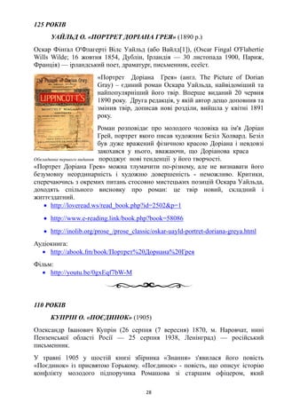 125 РОКІВ
УАЙЛЬД О. «ПОРТРЕТ ДОРІАНА ГРЕЯ» (1890 р.)
Оскар Фінґал О'Флагерті Вілс Уайльд (або Вайлд[1]), (Oscar Fingal O'Flahertie
Wills Wilde; 16 жовтня 1854, Дублін, Ірландія — 30 листопада 1900, Париж,
Франція) — ірландський поет, драматург, письменник, есеїст.
«Портрет Доріана Грея» (англ. The Picture of Dorian
Gray) – єдиний роман Оскара Уайльда, найвідоміший та
найпопулярніший його твір. Вперше виданий 20 червня
1890 року. Друга редакція, у якій автор дещо доповнив та
змінив твір, дописав нові розділи, вийшла у квітні 1891
року.
Роман розповідає про молодого чоловіка на ім'я Доріан
Грей, портрет якого писав художник Безіл Холвард. Безіл
був дуже вражений фізичною красою Доріана і невдовзі
закохався у нього, вважаючи, що Доріанова краса
Обкладинка першого видання породжує нові тенденції у його творчості.
«Портрет Доріана Грея» можна тлумачити по-різному, але не визнавати його
безумовну неординарність і художню довершеність - неможливо. Критики,
сперечаючись з окремих питань стосовно мистецьких позицій Оскара Уайльда,
доходять спільного висновку про роман: це твір новий, складний і
життєздатний.
• http://loveread.ws/read_book.php?id=2502&p=1
• http://www.e-reading.link/book.php?book=58086
• http://inolib.org/prose_/prose_classic/oskar-uayld-portret-doriana-greya.html
Аудіокнига:
• http://abook.fm/book/Портрет%20Дориана%20Грея
Фільм:
• http://youtu.be/0gxEqf7bW-M
110 РОКІВ
КУПРІН О. «ПОЄДИНОК» (1905)
Олександр Іванович Купрін (26 серпня (7 вересня) 1870, м. Наровчат, нині
Пензенської області Росії — 25 серпня 1938, Ленінград) — російський
письменник.
У травні 1905 у шостій книзі збірника «Знання» з'явилася його повість
«Поєдинок» із присвятою Горькому. «Поєдинок» - повість, що описує історію
конфлікту молодого підпоручика Ромашова зі старшим офіцером, який
28
 