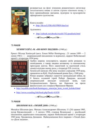 розвивається на фоні зіткнення романтичного світогляду
інтелігентного юнака зі світом глухого піхотного полку, з
його провінційними звичаями, муштрою та вульгарністю
офіцерського суспільства.
Книга онлайн:
• http://lib.ru/LITRA/KUPRIN/duel.txt
Аудіокнига:
• http://asbook.net/abooks/russlit/752-poedinok.html
75 РОКІВ
ХЕМІНГУЕЙ Е.-М. «ПО КОМУ ПОДЗВІН» (1940 р.)
Ернест Міллер Хемінгуей (англ. Ernest Miller Hemingway ; 21 липня 1899 — 2
липня 1961) — американський письменник та журналіст, лауреат Нобелівської
премії з літератури 1954 року.
Здобув широку популярність завдяки своїм романам та
оповіданням, а також завдяки активному та наповненому
пригодами життю. Його лаконічний та насичений стиль
оповіді відіграв значну роль у літературі XX століття.
Хемінгуей написав «По кому подзвін» упродовж 1939 року,
працюючи на Кубі. Опублікований роман був у 1940 року.
Роман яскраво зображує страхіття громадянської війни, як
її бачить головний герой Роберт Джордан, молодий
американський викладач іспанської мови, член
Інтернаціональних бригад, що боролися на проти
фашистських сил генерала Франциско Франко.
• http://royallib.com/book/heminguey_ernest/po_kom_zvonit_kolokol.html
• http://www.e-reading.link/book.php?book=61838
75 РОКІВ
ШОЛОХОВ М.О. «ТИХИЙ ДОН» (1940 р.)
Михайло Шолохов (рос. Михаил Александрович Шолохов; 11 (24) травня 1905,
хутор Кружилінський — 2 лютого 1984, станиця Вєшенська) — російський
письменник українського походження, лауреат Нобелівської премії з літератури
1965 року. Уродженець Донщини. Найвідомішими його творами є «Тихий Дон»
та «Доля людини».
29
 