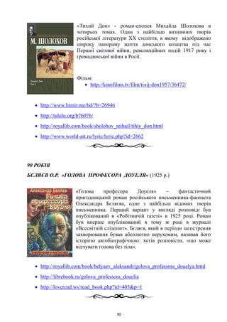 «Тихий Дон» - роман-епопея Михайла Шолохова в
чотирьох томах. Один з найбільш визначних творів
російської літератури XX століття, в якому відображено
широку панораму життя донського козацтва під час
Першої світової війни, революційних подій 1917 року і
громадянської війни в Росії.
Фільм:
• http://kinofilms.tv/film/tixij-don1957/36472/
• http://www.litmir.me/bd/?b=26946
• http://tululu.org/b76076/
• http://royallib.com/book/sholohov_mihail/tihiy_don.html
• http://www.world-art.ru/lyric/lyric.php?id=2662
90 РОКІВ
БЄЛЯЄВ О.Р. «ГОЛОВА ПРОФЕСОРА ДОУЕЛЯ» (1925 р.)
«Голова професора Доуеля» – фантастичний
пригодницький роман російського письменника-фантаста
Олександра Бєляєва, одне з найбільш відомих творів
письменника. Перший варіант у вигляді розповіді був
опублікований в «Робітничій газеті» в 1925 році. Роман
був вперше опублікований в тому ж році в журналі
«Всесвітній слідопит». Бєляєв, який в періоди загострення
захворювання бував абсолютно нерухомим, називав його
історією автобіографічною: хотів розповісти, «що може
відчувати голова без тіла».
• http://royallib.com/book/belyaev_aleksandr/golova_professora_douelya.html
• http://librebook.ru/golova_professora_douelia
• http://loveread.ws/read_book.php?id=403&p=1
30
 