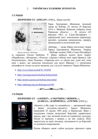 2. УКРАЇНСЬКА ХУДОЖНЯ ЛІТЕРАТУРА
175 РОКІВ
ШЕВЧЕНКО Т.Г. «КОБЗАР» (1840 р., збірка поезій)
Тарас Григорович Шевченко (відомий
також як Кобзар; 25 лютого (9 березня)
1814, с. Моринці, Київська губернія, (нині
Черкаська область) — 26 лютого (10
березня) 1861, м. Санкт-Петербург) —
український поет, письменник (драматург,
прозаїк), художник (живописець, гравер),
громадський та політичний діяч.
«Кобзар» — назва збірки поетичних творів
Тараса Григоровича Шевченка. Уперше
Перше видання «Кобзаря» «Кобзар» видано 1840 у Санкт-Петербурзі
за сприяння Євгена Гребінки. У збірку ввійшло всього вісім творів:
«Перебендя», «Катерина», «Тополя», «Думка» («Нащо мені чорні брови»), «До
Основ'яненка», «Іван Підкова», «Тарасова ніч» та «Думи мої, думи мої, лихо
мені з вами», що написана спеціально для цього збірника і є своєрідним
епіграфом не тільки до цього видання, але і до усієї творчості Тараса Шевченка.
• http://www.litmir.me/bd/?b=153470
• http://oursong.narod.ru/kobzar/kobzar.html
• http://poetry.uazone.net/kobzar/zmist.html
• http://ukrkniga.org.ua/ukrkniga-text/90/
170 РОКІВ
ШЕВЧЕНКО Т.Г. «ЗАПОВІТ», «І МЕРТВИМ, І ЖИВИМ...»,
«КАВКАЗ», «НАЙМИЧКА», «ЄРЕТИК» (1845 р.)
«Заповіт» («Як умру то поховайте») — програмний вірш
у формі послання-»заповіту» Тараса Шевченка,
написаний 25 грудня 1845 року в Переяславі. Вірш є
своєрідним гімном визвольної боротьби українського
народу, мав і має великий вплив на українську культуру.
Поема «І мертвим, і живим...» не має сюжету. Поет
звертається до своїх земляків, закликаючи їх до боротьби
та духовного відродження.
Поема «Кавказ» являє собою роздуми ліричного героя
5
 