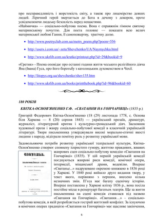 про несправедливість і жорстокість світу, а також про лицемірство деяких
людей. Ліричний герой звертається до Бога в дечому з докором, проте
усвідомлюючи людську безсилість перед нещастями.
«Наймичка» — соціально-побутова поема. Вона є справжнім гімном святому
материнському почуттю. Для поета головне — показати всю велич
материнської любові Ганни, її самопожертву, трагічну долю.
• http://www.poetryclub.com.ua/metrs_poem.php?poem=556
• http://users.i.com.ua/~zeta/Shevchenko/UA/Naymychka.html
• http://www.ukrlib.com.ua/kratko/printout.php?id=29&bookid=9
«Єретик» - Поема оповідає про останні години життя чеського релігійного діяча
Яна (Івана) Гуса, про його боротьбу з католицьким духовенством в Чехії.
• http://litopys.org.ua/shevchenko/shev135.htm
• http://www.ukrlib.com.ua/books/printthebook.php?id=96&bookid=60
180 РОКІВ
КВІТКА-ОСНОВ'ЯНЕНКО Г.Ф. «СВАТАННЯ НА ГОНЧАРІВЦІ» (1835 р.)
Григорій Федорович Квітка-Основ'яненко (18 (29) листопада 1778, с. Основа
біля Харкова — 8 (20) серпня 1843) — український прозаїк, драматург,
журналіст, літературний критик і культурно-громадський діяч. Засновник
художньої прози і жанру соціально-побутової комедії в класичній українській
літературі. Твори письменника утверджували високі морально-етичні якості
людини з народу, відіграли помітну роль у розвитку української мови.
Задовольняючи потреби розвитку української театральної культури, Квітка-
Основ'яненко створює сповнену іскристого гумору, життєво правдивих, жвавих
жанрових сцен соціально-побутову комедію «Сватання на
Гончарівці» (1835). У цій першій українській комедії
поєднуються жанрові риси комедії, комічної опери,
інтермедії, міщанської драми, водевілю. Вперше
«Сватанье...» надруковано окремою книжкою в 1836 році
у Харкові. У 1840 році вийшло друге видання твору, у
текст якого, порівняно з першим, внесено кілька
незначних змін. П’єса має багату сценічну історію.
Вперше поставлена у Харкові влітку 1836 р., вона посіла
постійне місце в репертуарі багатьох театрів. Ще за життя
письменника на сцені комедія ставилася під назвою
«Сватання на Гончарівці». «Сватання…» – соціально-
побутова комедія, в якій розробляється гострий життєвий конфлікт. За існуючою
в комічних операх традицією «Сватання на Гончарівці» має щасливе закінчення,
6
 