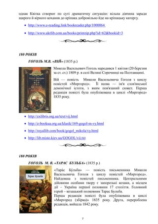 однак Квітка створює по суті драматичну ситуацію: вільна дівчина заради
щирого й вірного кохання до кріпака добровільно йде на кріпацьку каторгу.
• http://www.e-reading.link/bookreader.php/1000064
• http://www.ukrlib.com.ua/books/printzip.php?id=62&bookid=3
180 РОКІВ
ГОГОЛЬ М.В. «ВІЙ» (1835 р.)
Микола Васильович Гоголь народився 1 квітня (20 березня
за ст. ст.) 1809 р. в селі Великі Сорочинці на Полтавщині.
Вій — повість Миколи Васильовича Гоголя з циклу
повістей «Миргород». Її назва — ім'я слов'янської
демонічної істоти, з яким пов'язаний сюжет. Перша
редакція повісті була опублікована в циклі «Миргород»
1835 року.
• http://exlibris.org.ua/text/vij.html
• http://e-bookua.org.ua/klasik/169-gogol-m-vy.html
• http://royallib.com/book/gogol_mikola/vy.html
• http://lib.misto.kiev.ua/GOGOL/vii.txt
180 РОКІВ
ГОГОЛЬ М. В. «ТАРАС БУЛЬБА» (1835 р.)
«Тара́с Бу́льба» — повість письменника Миколи
Васильовича Гоголя з циклу повістей «Миргород».
Найдовша з повістей письменника. Центральними
дійовими особами твору є запорозькі козаки, а місцем
дії – Україна першої половини 17 століття. Головний
герой – козацький полковник Тарас Бульба.
Перша редакція повісті була опублікована в циклі
«Миргород (збірка)» 1835 року. Друга, перероблена
редакція, вийшла 1842 року.
7
 