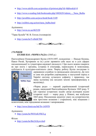 • http://www.ukrlib.com.ua/perekaz-zl/printout.php?id=8&bookid=0
• http://www.e-reading.link/bookreader.php/1002629/Admin_-_Taras_Bulba
• http://javalibre.com.ua/java-book/book/1149
• http://exlibris.org.ua/text/taras_bulba.html
Аудіокнига:
• http://www.ex.ua/462120
"Тарас Бульба" М. В. Гоголь (телеверсія):
• http://youtu.be/5-sllteK7H4
170 РОКІВ
КУЛІШ П.О. «ЧОРНА РАДА» (1845 р.)
Пантелеймон Олександрович Куліш (1819-1897, псевдоніми — Панько Казюка,
Павло Ратай, Хуторянин та ін.) устиг проявити себе мало не в усіх сферах
письменницької та гуманітарно-наукової діяльності. І Іро нього можна говорити
як про поета і прозаїка, історика й етнографа, перекладача й мовознавця,
публіциста й культурно-освітнього діяча. Творчу роботу Куліш поєднував із
державною службою та громадською діяльністю. До того
ж саме він розробив упроваджену н наступний період в
Україні систему сучасного алфавіту і правопису, так
звану кулішівку (на західних землях трансформовану в
желехівку).
«Чорна рада» — перший україномовний історичний
роман, написаний Пантелеймоном Кулішем 1845 року. У
цій «хроніці історичних подій» автор відтворив відомі
історичні події — чорну раду у Ніжині, яка відбулася
1663 року. Письменник акцентує увагу на суперечностях
між простими козаками і старшиною, між міщанами і
шляхтичами, між городовими козаками і запорожцями.
• http://www.litmir.me/bd/?b=145978
Аудіокнига:
• http://youtu.be/WO1nlL9XCLg
Фільм:
• http://youtu.be/Bo2AXywvhs0
8
 