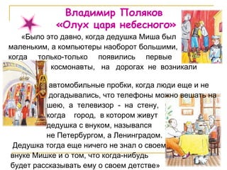 Владимир Поляков  «Олух царя небесного» «Было это давно, когда дедушка Миша был маленьким, а компьютеры наоборот большими,  когда  только-только  появились  первые  космонавты,  на  дорогах  не  возникали  автомобильные пробки, когда люди еще и не  догадывались, что телефоны можно вешать на  шею,  а  телевизор  -  на  стену,  когда  город,  в котором живут дедушка с внуком, назывался  не Петербургом, а Ленинградом. Дедушка тогда еще ничего не знал о своем внуке Мишке и о том, что когда-нибудь будет рассказывать ему о своем детстве» 