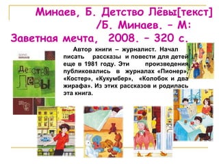 Минаев, Б. Детство Лёвы [ текст ]   /Б. Минаев. – М: Заветная мечта,  2008. – 320 с.  Автор книги – журналист. Начал  писать  рассказы  и повести для детей еще в 1981 году. Эти  произведения публиковались  в  журналах «Пионер»,   «Костер», «Кукумбер»,  «Колобок и два жирафа». Из этих рассказов и родилась эта книга. 