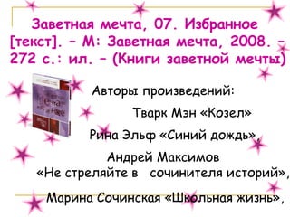 Заветная мечта, 07. Избранное  [ текст ] . – М: Заветная мечта, 2008. – 272 с.: ил. – (Книги заветной мечты) Авторы произведений:  Тварк Мэн «Козел»  Рина Эльф «Синий дождь»,  Андрей Максимов  «Не стреляйте в  сочинителя историй»,  Марина Сочинская «Школьная жизнь», 