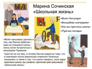 Марина Сочинская «Школьная жизнь» «Визит Канцлера» «Волшебное снотворное» «Как мы проспали школу» «Прогноз погоды» «Визит канцлера» рассказ о том, как Ленчик Арбатов – один из учащихся школы очень хочет встретиться с канцлером Германии.  Удастся ли это ему, и почему Ленчик радуется тому, что в гимназиях после революции отменили телесные наказания, а также о том, что нужно говорить, если вдруг проспали школу, вы узнаете, прочитав цикл рассказов «Школьная жизнь» 