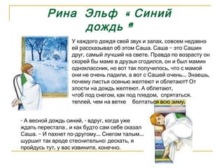 Рина  Эльф  « Синий дождь » У каждого дождя свой звук и запах, совсем недавно ей рассказывал об этом Саша. Саша – это Сашин друг, самый лучший на свете. Правда по возрасту он скорей бы маме в друзья сгодился, он и был мамин одноклассник, но вот так получилось, что с мамой они не очень ладили, а вот с Сашей очень… Знаешь, почему листья осенью желтеют и облетают? От злости на дождь желтеют. А облетают,  чтоб под снегом, как под пледом,  спрятаться. теплей, чем на ветке   болтаться всю зиму. - А весной дождь синий, - вдруг, когда уже ждать перестала , и как будто сам себе сказал Саша. – И пахнет по-другому… Снегом талым… шуршит так вроде стеснительно: дескать, я пройдусь тут, у вас извините, конечно. 