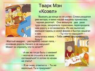 Тварк Мэн «Козел» «Выехать до конца он не успел. Слева раздался рев мотора, и мимо нашей машины пронеслась «черная десятка».  Она вильнула  два  раза  туда-сюда, заскрипела тормозами, перегородила нам дорогу и остановилась. Из нее выскочил  молодой парень в синей форме и быстро зашагал к нам.  - Ты что-то нарушил?! – испугалась мама. – Тебя сейчас штрафовать будут? -Желтый квадрат, - растерянно сказал папа, -основная дорога. Ничего я не нарушал! Может он спросить что-то хочет?» «-А как же тогда быть с хамами? – молча их слушать и во всем соглашаться? А потом по ночам не спать? - Я не знаю,-ответил я. – Ты же взрослый. Ты и придумай.» 