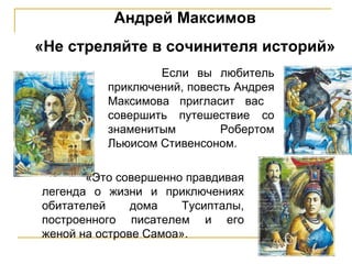 Андрей Максимов «Не стреляйте в сочинителя историй» Если вы любитель приключений, повесть Андрея Максимова пригласит   вас  совершить путешествие со знаменитым Робертом Льюисом Стивенсоном.  «Это совершенно правдивая легенда о жизни и приключениях обитателей дома Тусипталы, построенного писателем и его женой на острове Самоа» . 