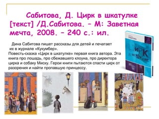 Дина Сабитова пишет рассказы для детей и печатает их в журнале «Кукумбер». Повесть-сказка «Цирк в шкатулке» первая книга автора. Эта книга про лошадь, про сбежавшего клоуна, про директора цирка и собаку Миску. Герои книги пытаются спасти цирк от разорения и найти пропавшую принцессу.  Сабитова, Д. Цирк в шкатулке  [ текст ]  /Д.Сабитова. – М: Заветная мечта, 2008. – 240 с.: ил. 