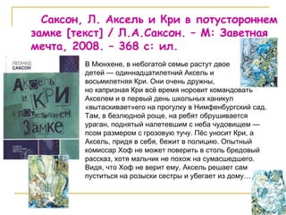 Саксон, Л. Аксель и Кри в потустороннем замке  [ текст ]  / Л.А.Саксон. – М: Заветная мечта, 2008. – 368 с: ил. В Мюнхене, в небогатой семье растут двое  детей — одиннадцатилетний Аксель и  восьмилетняя Кри. Они очень дружны,  но капризная Кри всё время норовит командовать Акселем и в первый день школьных каникул «вытаскивает»его на прогулку в Нимфенбургский сад. Там, в безлюдной роще, на ребят обрушивается ураган, поднятый налетевшим с неба чудовищем — псом размером с грозовую тучу. Пёс уносит Кри, а Аксель, придя в себя, бежит в полицию. Опытный комиссар Хоф не может поверить в столь бредовый рассказ, хотя мальчик не похож на сумасшедшего. Видя, что Хоф не верит ему, Аксель решает сам пуститься на розыски сестры и убегает из дому…  