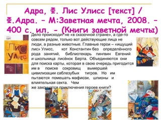 Адра, Ф. Лис Улисс  [ текст ]   / Ф.Адра. – М:Заветная мечта, 2008. –  400  с. ил.  -  (Книги заветной мечты) Дело происходит не «в сказочной стране», а где-то совсем рядом, только вот действующие лица не люди, а разные животные. Главные герои – «ищущий лис» Улисс,  кот  Константин без  определённого  рода  занятий,  библиотекарь  пингвин  Евгений  и школьница  лисёнок  Берта.  Объединяются  они  для поиска карты, которая в свою очередь пригодится им в  поиске  сокровищ  вымершей  цивилизации саблезубых  тигров.  Но  им  пытаются  помешать мафиози,  шпионы  и  влиятельная секта.  Чем  же закончатся приключения героев книги? 
