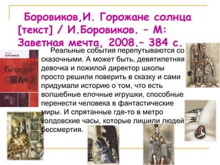 Боровиков,И. Горожане солнца  [ текст ]  / И.Боровиков. – М: Заветная мечта, 2008.– 384 с. Реальные события перепутываются со сказочными. А может быть, девятилетняя девочка и пожилой директор школы просто решили поверить в сказку и сами придумали историю о том, что есть волшебные елочные игрушки, способные перенести человека в фантастические миры. И спрятанные где-то в метро колдовские часы, которые лишили людей бессмертия.  