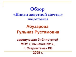 Обзор  «Книги заветной мечты» подготовила Абузарова  Гульназ Рустямовна заведующая библиотекой  МОУ «Гимназия №1»,  г. Стерлитамак РБ 2008  г. 