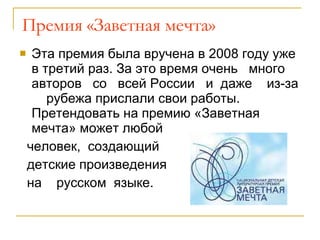 Премия «Заветная мечта» Эта премия была вручена в 2008 году уже в третий раз. За это время очень  много  авторов  со  всей России  и  даже  из-за  рубежа прислали свои работы. Претендовать на премию «Заветная мечта» может любой  человек,  создающий  детские произведения  на  русском  языке.  