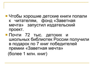 Чтобы хорошие детские книги попали  к  читателям,  фонд «Заветная  мечта»  запустил издательский проект.  Почти  72  тыс.  детских  и школьных библиотек России получили в подарок по 7 книг победителей премии «Заветная мечта»  (более 1 млн. книг)  