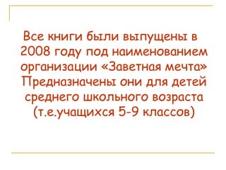 Все книги были выпущены в  2008 году под наименованием организации «Заветная мечта» Предназначены они для детей среднего школьного возраста (т.е.учащихся 5-9 классов) 